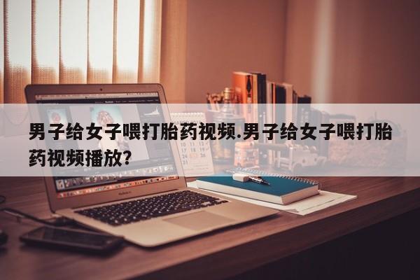 堕胎药在线购买男子给女子喂打胎药视频.男子给女子喂打胎药视频播放？