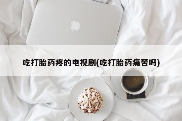 堕胎药在线购买吃打胎药疼的电视剧(吃打胎药痛苦吗)