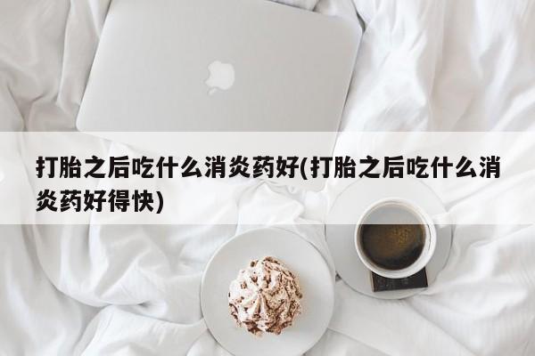 堕胎药在线购买打胎之后吃什么消炎药好(打胎之后吃什么消炎药好得快)