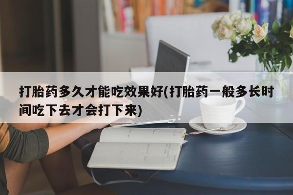堕胎药在线购买打胎药多久才能吃效果好(打胎药一般多长时间吃下去才会打下来)