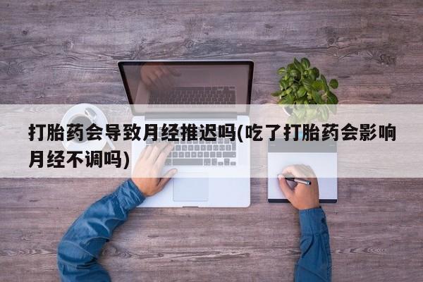 堕胎药在线购买打胎药会导致月经推迟吗(吃了打胎药会影响月经不调吗)