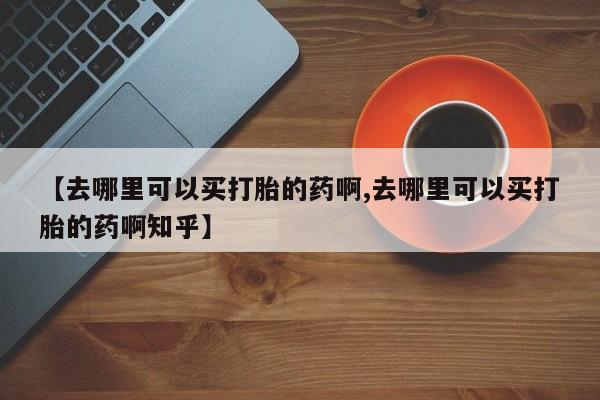 堕胎药在线购买【去哪里可以买打胎的药啊,去哪里可以买打胎的药啊知乎】