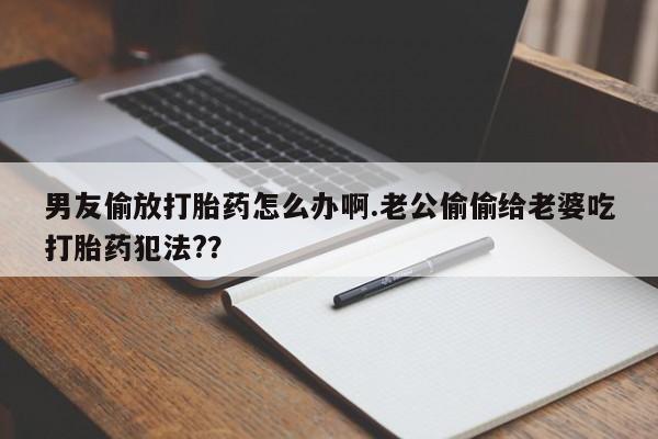 堕胎药在线购买男友偷放打胎药怎么办啊.老公偷偷给老婆吃打胎药犯法?？