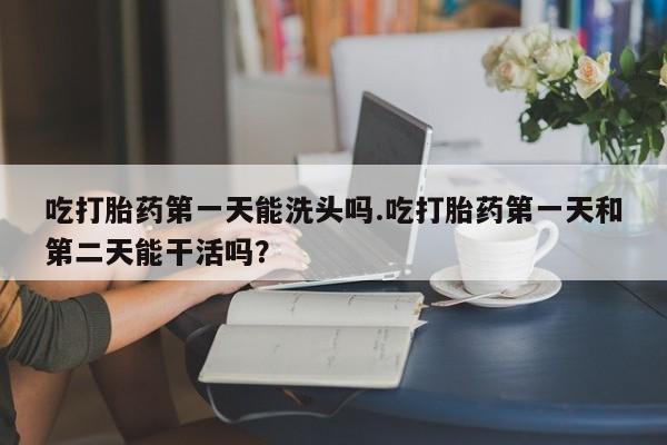 堕胎药在线购买吃打胎药第一天能洗头吗.吃打胎药第一天和第二天能干活吗？