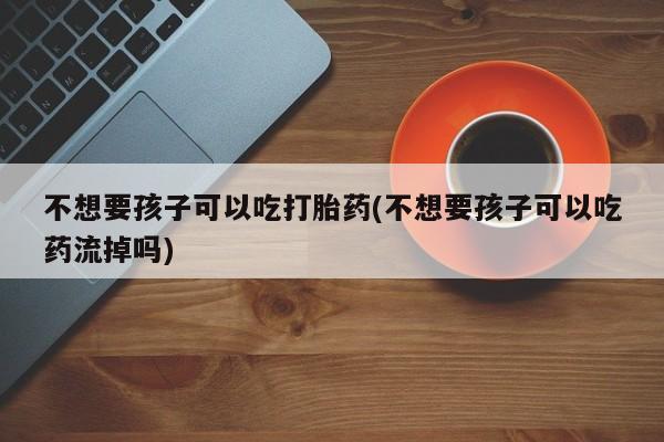 堕胎药在线购买不想要孩子可以吃打胎药(不想要孩子可以吃药流掉吗)
