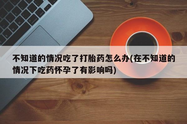 堕胎药在线购买不知道的情况吃了打胎药怎么办(在不知道的情况下吃药怀孕了有影响吗)
