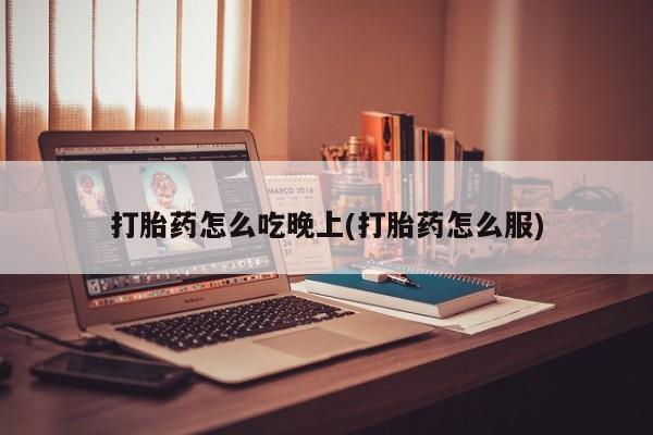 堕胎药在线购买打胎药怎么吃晚上(打胎药怎么服)