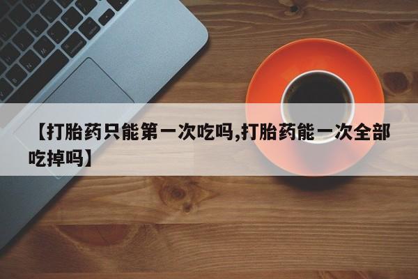 堕胎药在线购买【打胎药只能第一次吃吗,打胎药能一次全部吃掉吗】