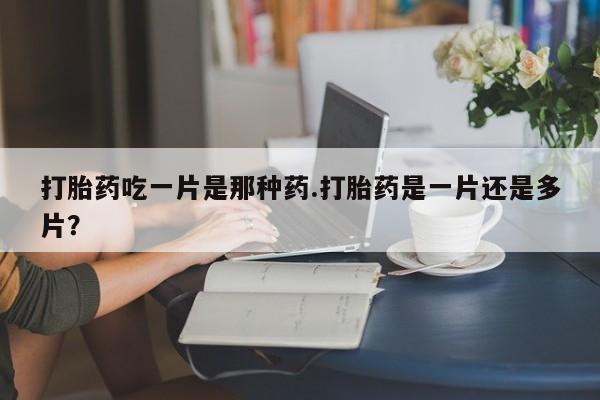 堕胎药在线购买打胎药吃一片是那种药.打胎药是一片还是多片？