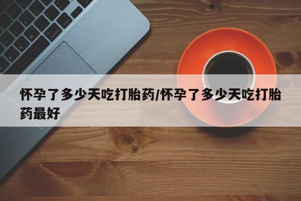 堕胎药在线购买怀孕了多少天吃打胎药/怀孕了多少天吃打胎药最好