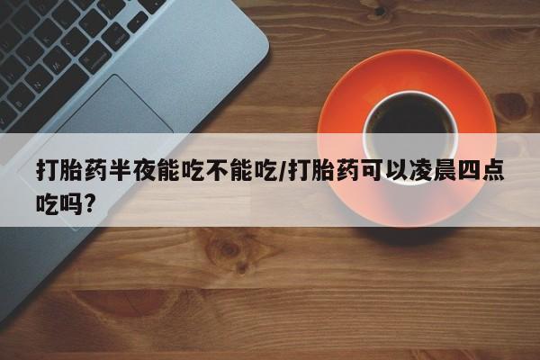 堕胎药在线购买打胎药半夜能吃不能吃/打胎药可以凌晨四点吃吗?