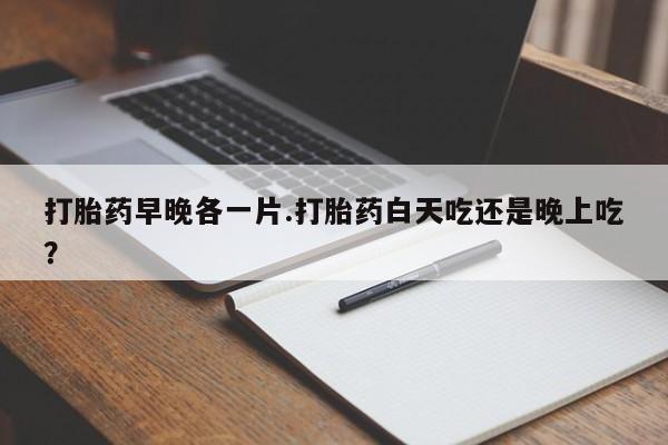 堕胎药在线购买打胎药早晚各一片.打胎药白天吃还是晚上吃？
