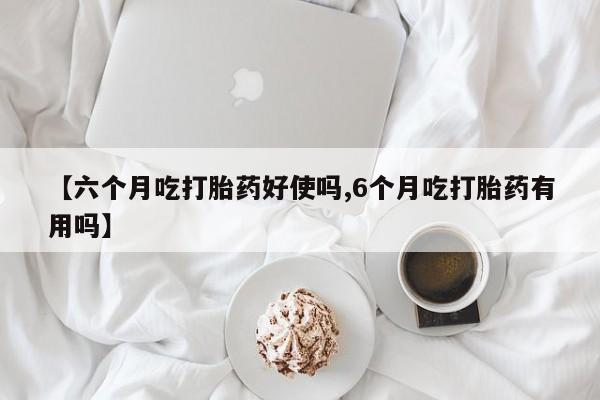 堕胎药在线购买【六个月吃打胎药好使吗,6个月吃打胎药有用吗】