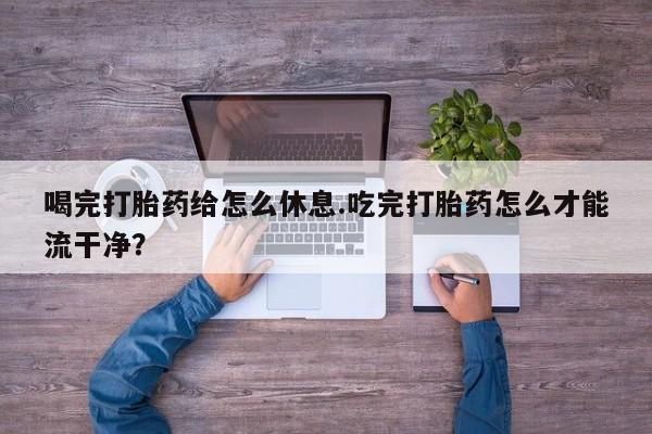 堕胎药在线购买喝完打胎药给怎么休息.吃完打胎药怎么才能流干净？