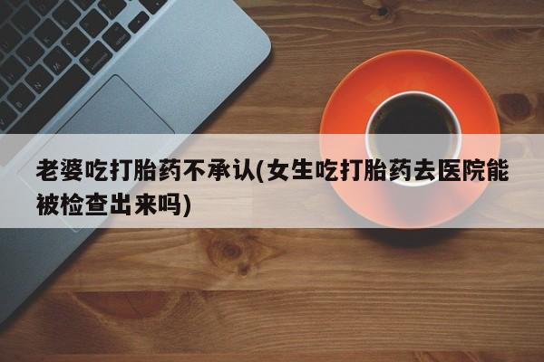 堕胎药在线购买老婆吃打胎药不承认(女生吃打胎药去医院能被检查出来吗)