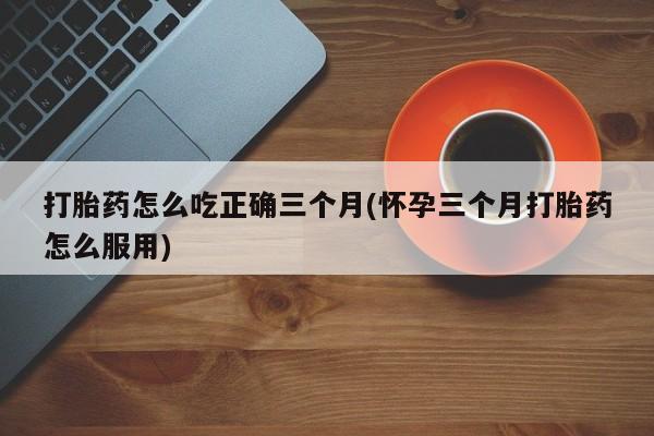 堕胎药在线购买打胎药怎么吃正确三个月(怀孕三个月打胎药怎么服用)