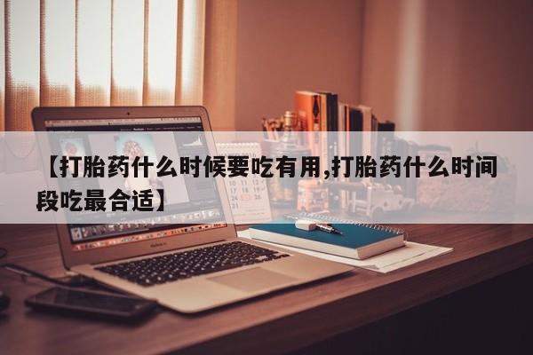 堕胎药在线购买【打胎药什么时候要吃有用,打胎药什么时间段吃最合适】