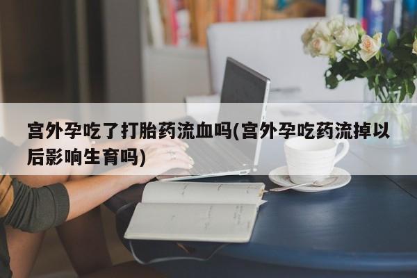 堕胎药在线购买宫外孕吃了打胎药流血吗(宫外孕吃药流掉以后影响生育吗)