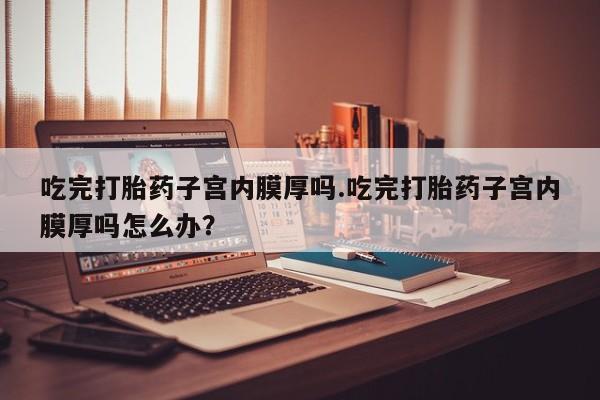 堕胎药在线购买吃完打胎药子宫内膜厚吗.吃完打胎药子宫内膜厚吗怎么办？