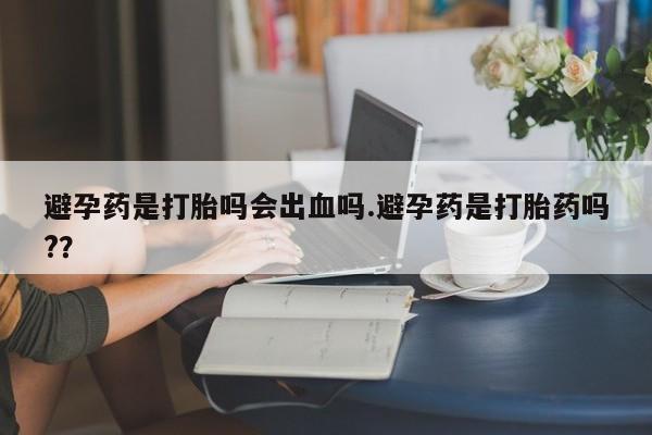 堕胎药在线购买避孕药是打胎吗会出血吗.避孕药是打胎药吗?？