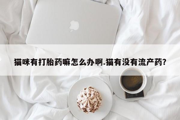 堕胎药在线购买猫咪有打胎药嘛怎么办啊.猫有没有流产药？