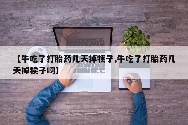 堕胎药在线购买【牛吃了打胎药几天掉犊子,牛吃了打胎药几天掉犊子啊】