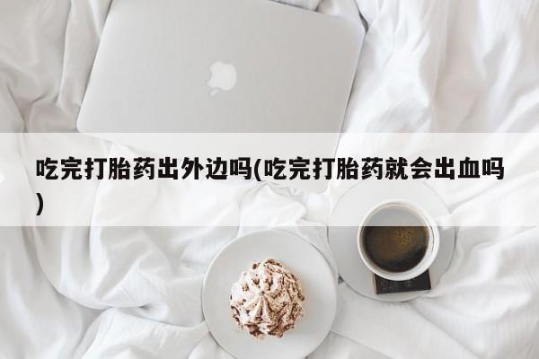 堕胎药在线购买吃完打胎药出外边吗(吃完打胎药就会出血吗)