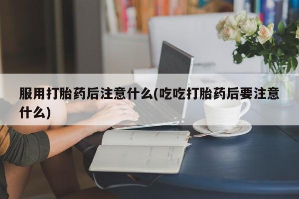 堕胎药在线购买服用打胎药后注意什么(吃吃打胎药后要注意什么)