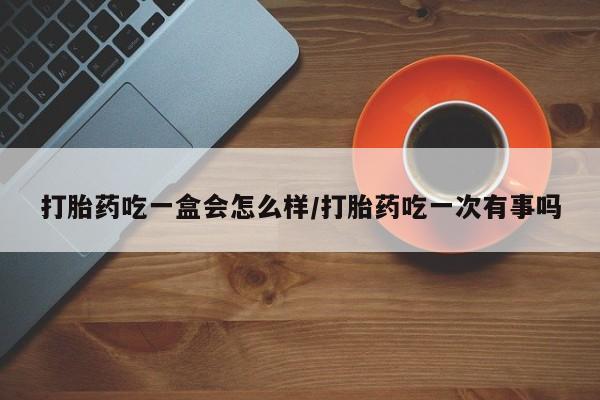 堕胎药在线购买打胎药吃一盒会怎么样/打胎药吃一次有事吗