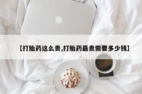 堕胎药在线购买【打胎药这么贵,打胎药最贵需要多少钱】