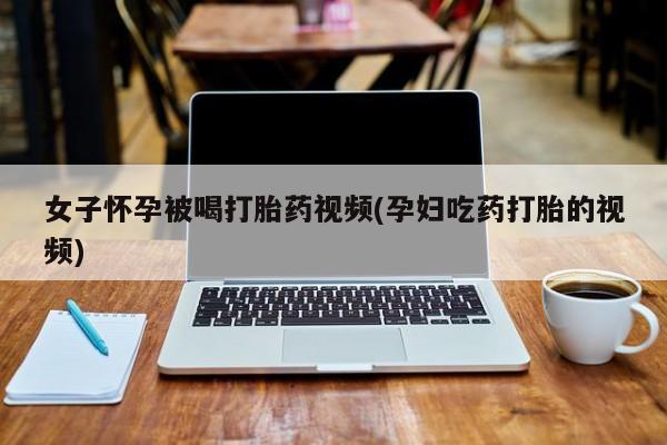堕胎药在线购买女子怀孕被喝打胎药视频(孕妇吃药打胎的视频)