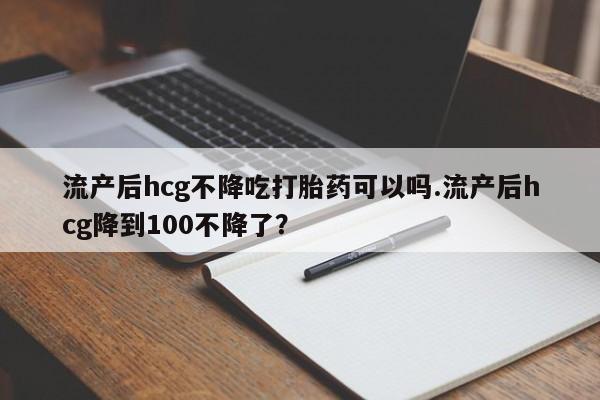 堕胎药在线购买流产后hcg不降吃打胎药可以吗.流产后hcg降到100不降了？