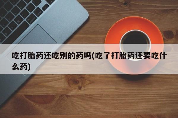 堕胎药在线购买吃打胎药还吃别的药吗(吃了打胎药还要吃什么药)