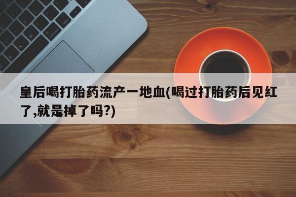 堕胎药在线购买皇后喝打胎药流产一地血(喝过打胎药后见红了,就是掉了吗?)