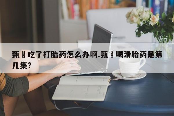 堕胎药在线购买甄嬛吃了打胎药怎么办啊.甄嬛喝滑胎药是第几集？