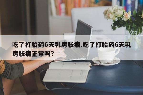 堕胎药在线购买吃了打胎药6天乳房胀痛.吃了打胎药6天乳房胀痛正常吗？