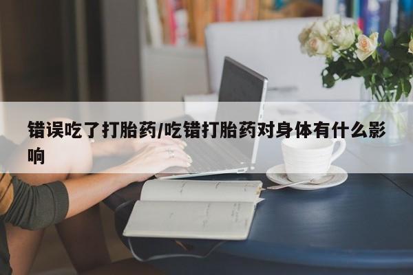 堕胎药在线购买错误吃了打胎药/吃错打胎药对身体有什么影响