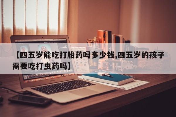 堕胎药在线购买【四五岁能吃打胎药吗多少钱,四五岁的孩子需要吃打虫药吗】