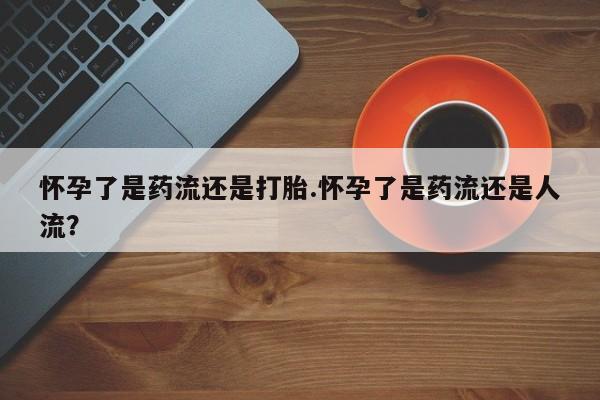 堕胎药在线购买怀孕了是药流还是打胎.怀孕了是药流还是人流？