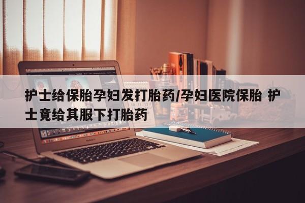 堕胎药在线购买护士给保胎孕妇发打胎药/孕妇医院保胎 护士竟给其服下打胎药