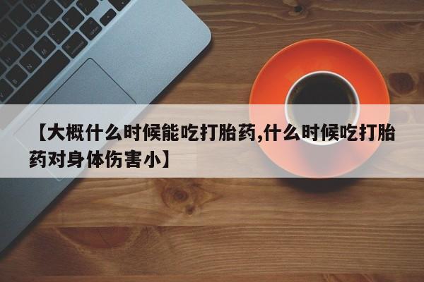 堕胎药在线购买【大概什么时候能吃打胎药,什么时候吃打胎药对身体伤害小】