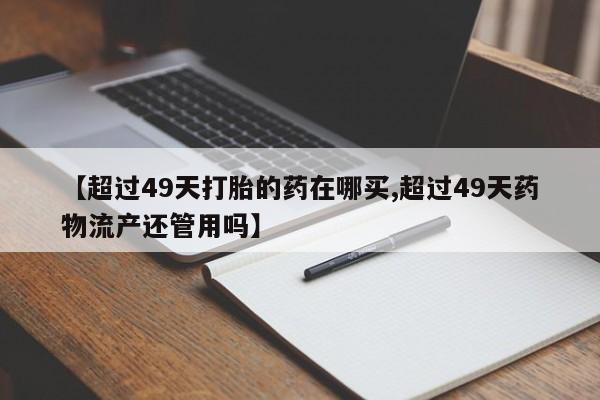 堕胎药在线购买【超过49天打胎的药在哪买,超过49天药物流产还管用吗】