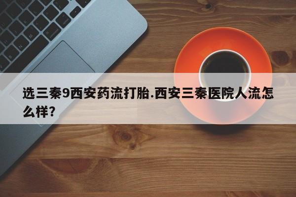 堕胎药在线购买选三秦9西安药流打胎.西安三秦医院人流怎么样？