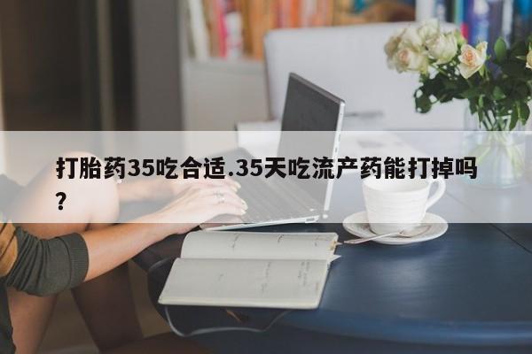 堕胎药在线购买打胎药35吃合适.35天吃流产药能打掉吗？
