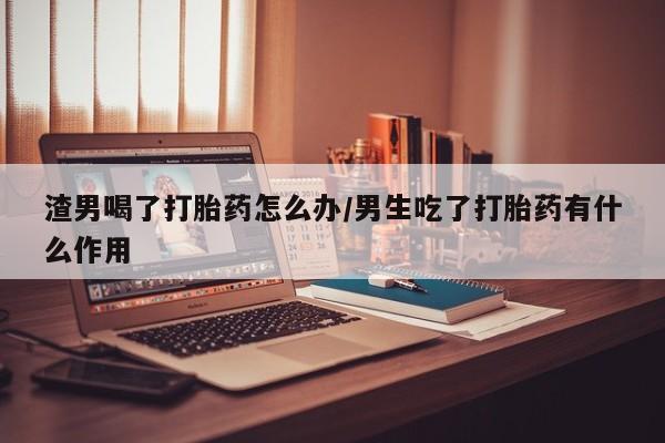 堕胎药在线购买渣男喝了打胎药怎么办/男生吃了打胎药有什么作用