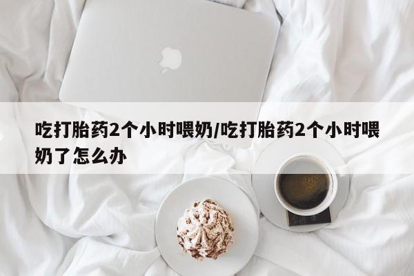 堕胎药在线购买吃打胎药2个小时喂奶/吃打胎药2个小时喂奶了怎么办