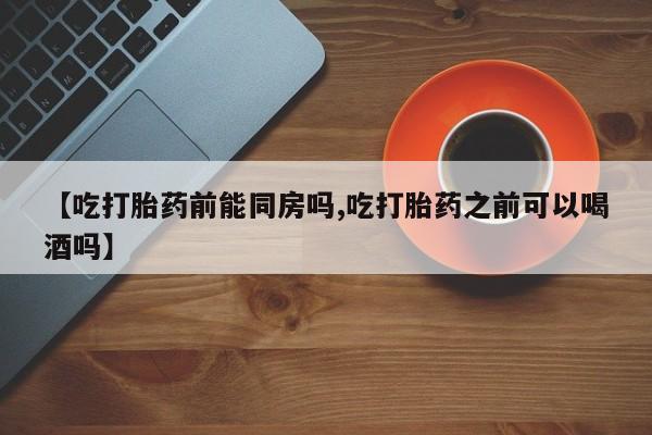 堕胎药在线购买【吃打胎药前能同房吗,吃打胎药之前可以喝酒吗】