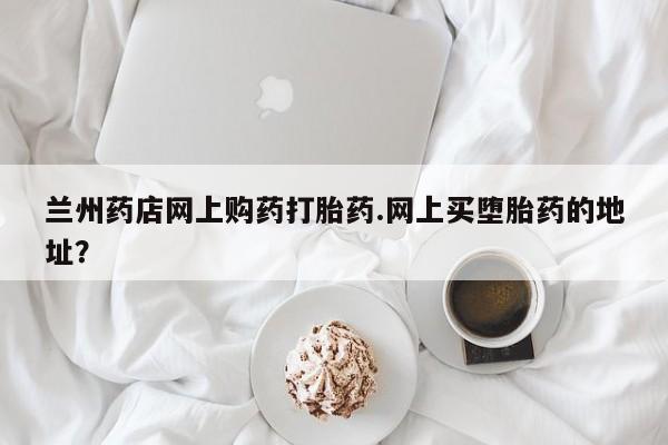 堕胎药在线购买兰州药店网上购药打胎药.网上买堕胎药的地址？