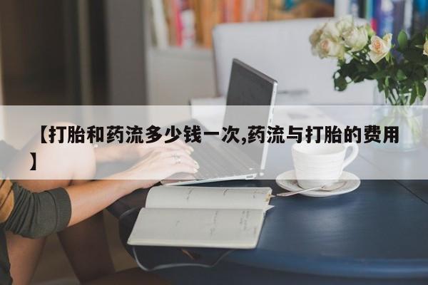 堕胎药在线购买【打胎和药流多少钱一次,药流与打胎的费用】