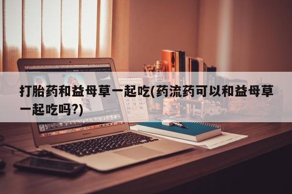 堕胎药在线购买打胎药和益母草一起吃(药流药可以和益母草一起吃吗?)